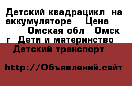 Детский квадрацикл  на аккумуляторе. › Цена ­ 1 800 - Омская обл., Омск г. Дети и материнство » Детский транспорт   